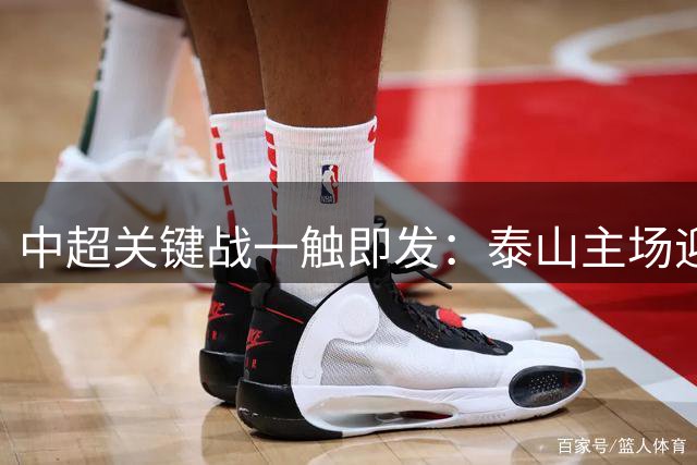 中超关键战一触即发：泰山主场迎战津门虎 谁能笑到最后？