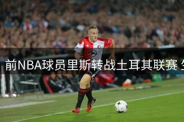 前NBA球员里斯转战土耳其联赛 生涯首度赴海外发展