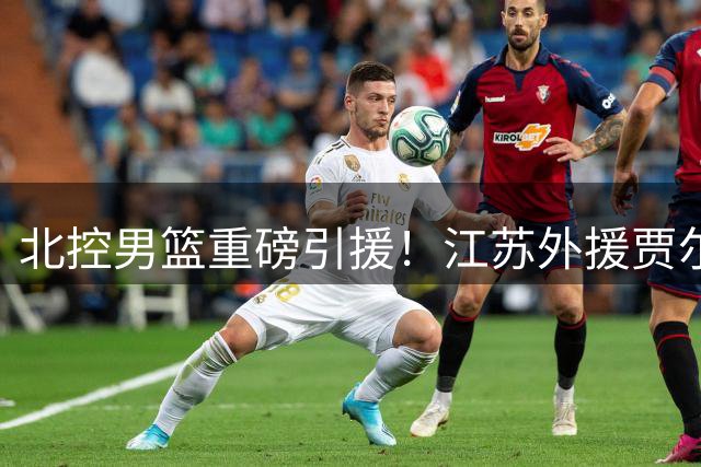 北控男篮重磅引援！江苏外援贾尔斯优先续约权正式易主