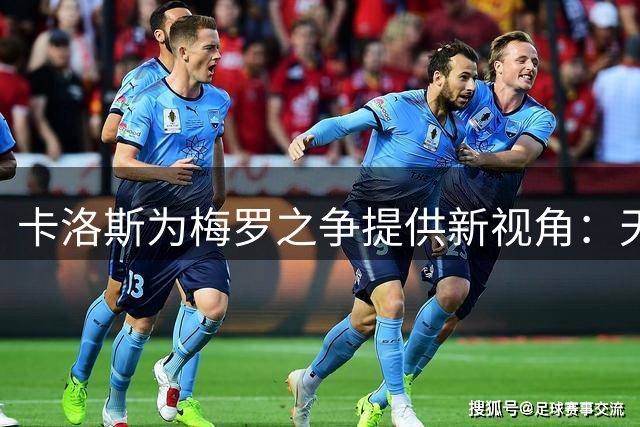 卡洛斯为梅罗之争提供新视角：天赋与自律的足球哲学