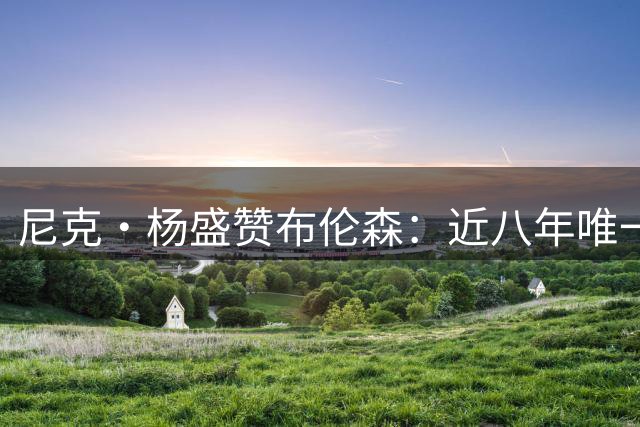 尼克·杨盛赞布伦森：近八年唯一比肩詹库杜的传奇表现