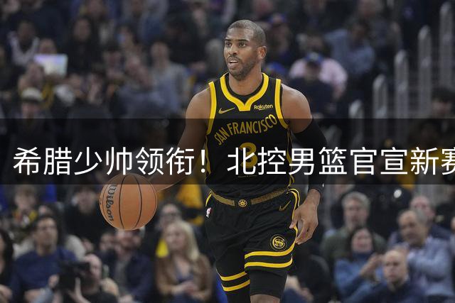 希腊少帅领衔！北控男篮官宣新赛季豪华教练组