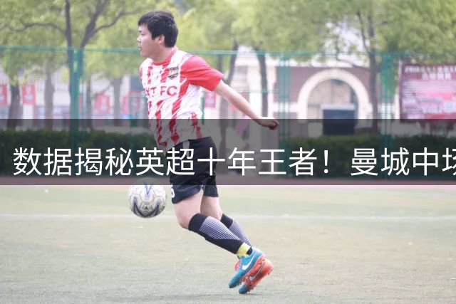 数据揭秘英超十年王者！曼城中场力压群雄 热刺传奇屈居第二