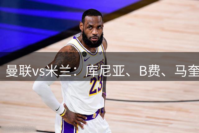 曼联vs米兰：库尼亚、B费、马奎尔首发，贡萨洛-拉莫斯出战