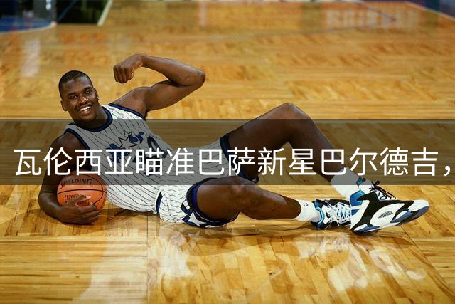 瓦伦西亚瞄准巴萨新星巴尔德吉，夏窗转会悬念升级
