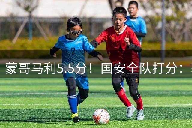 蒙哥马利5.5分！国安全队打分：塞鸟+孔特高分，四将不及格