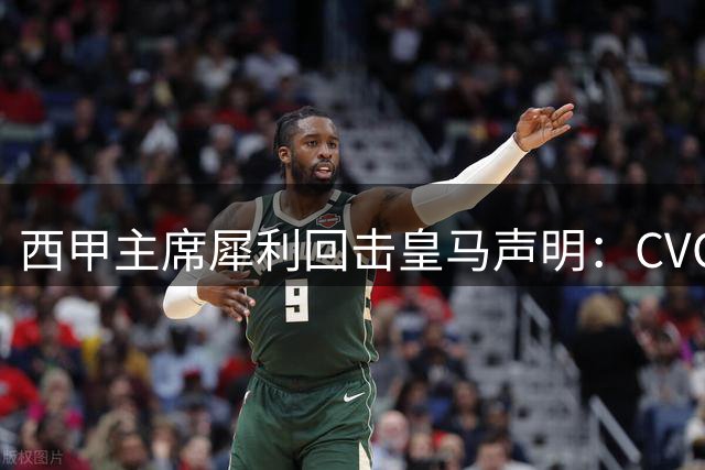 西甲主席犀利回击皇马声明：CVC合作争议再掀足坛论战