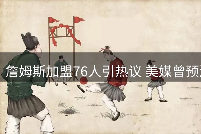 詹姆斯加盟76人引热议 美媒曾预测其将重返热火或骑士