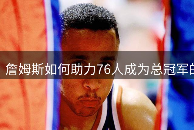 詹姆斯如何助力76人成为总冠军的有力争夺者？组织串联 表现全能