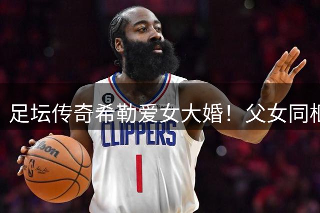 足坛传奇希勒爱女大婚！父女同框照引全网祝福潮